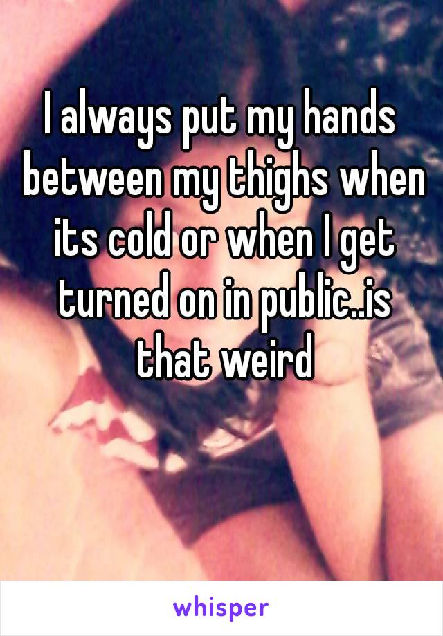 I always put my hands between my thighs when its cold or when I get turned on in public..is that weird