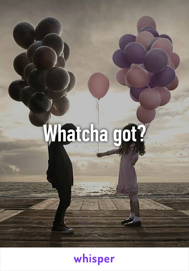 Whatcha got?