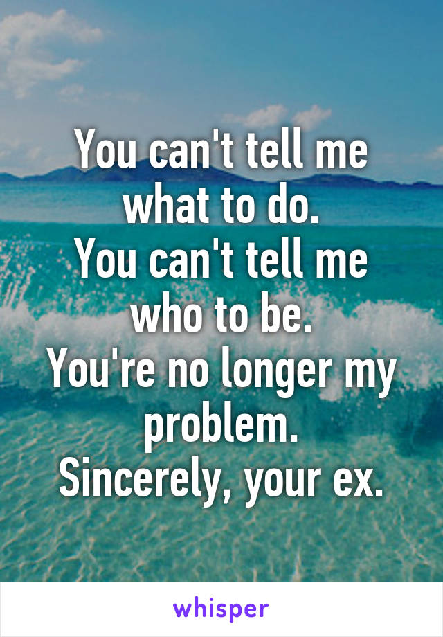 You can't tell me what to do.
You can't tell me who to be.
You're no longer my problem.
Sincerely, your ex.