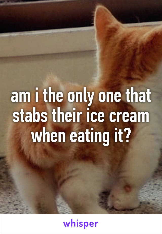 am i the only one that stabs their ice cream when eating it?