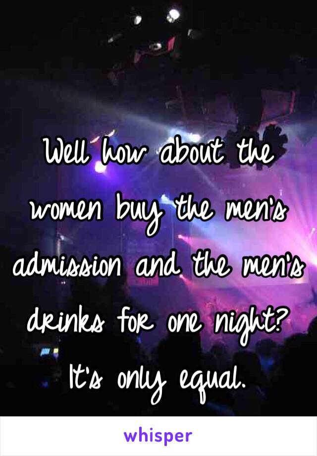 Well how about the women buy the men's admission and the men's drinks for one night?  It's only equal.