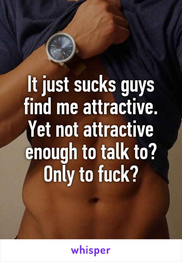 It just sucks guys find me attractive. Yet not attractive enough to talk to? Only to fuck?