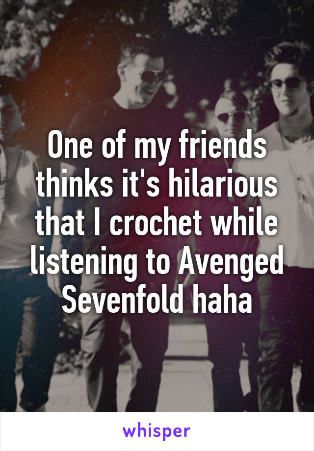 One of my friends thinks it's hilarious that I crochet while listening to Avenged Sevenfold haha