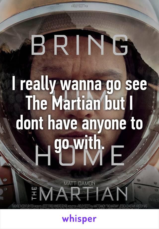 I really wanna go see The Martian but I dont have anyone to go with.