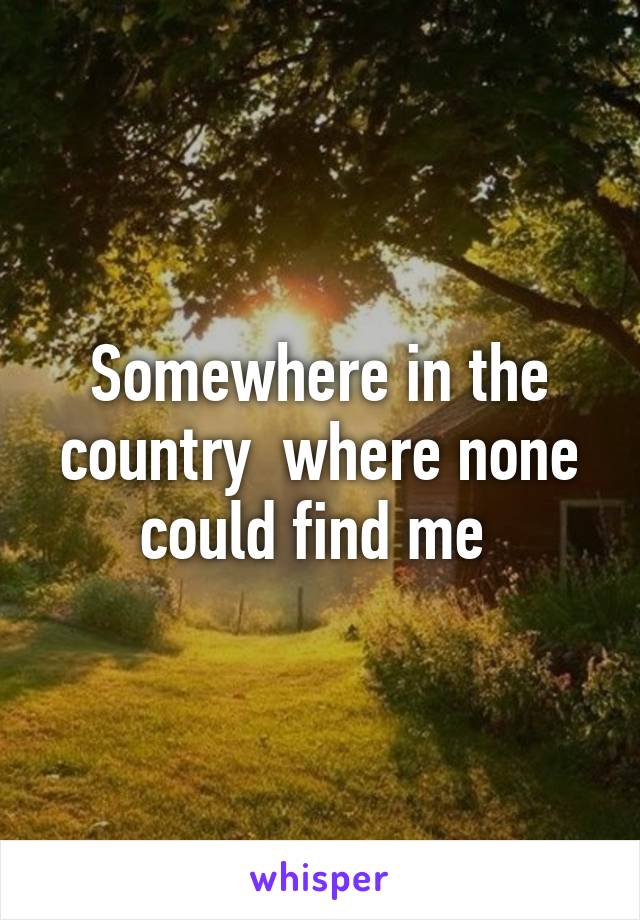 Somewhere in the country  where none could find me 