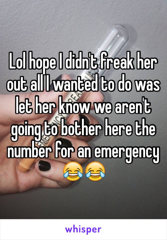 Lol hope I didn't freak her out all I wanted to do was let her know we aren't going to bother here the number for an emergency 😂😂