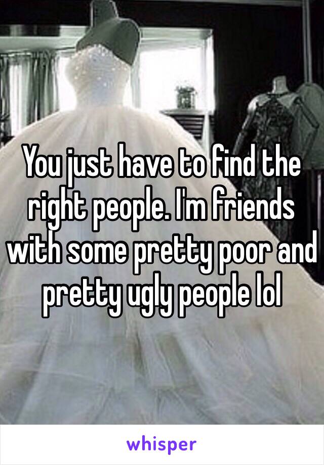 You just have to find the right people. I'm friends with some pretty poor and pretty ugly people lol