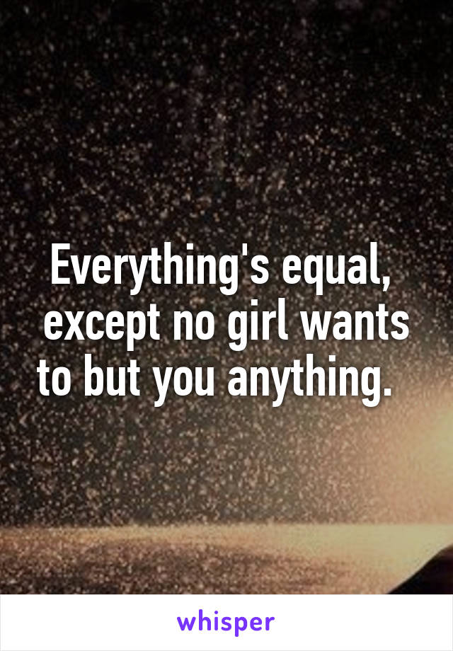 Everything's equal,  except no girl wants to but you anything.  