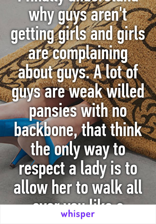 I finally understand why guys aren't getting girls and girls are complaining about guys. A lot of guys are weak willed pansies with no backbone, that think the only way to respect a lady is to allow her to walk all over you like a doormat.