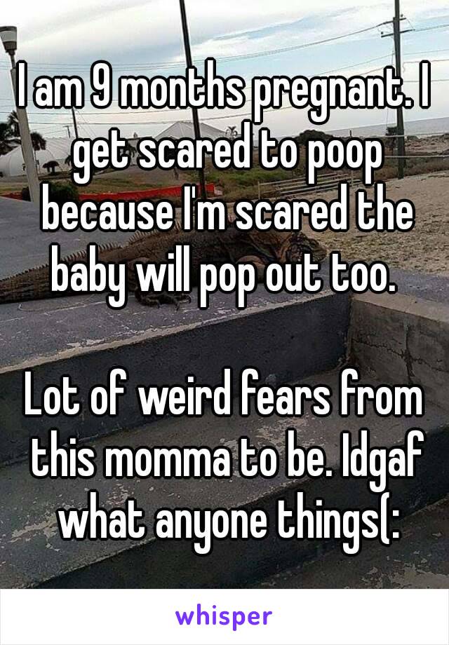 I am 9 months pregnant. I get scared to poop because I'm scared the baby will pop out too. 

Lot of weird fears from this momma to be. Idgaf what anyone things(: