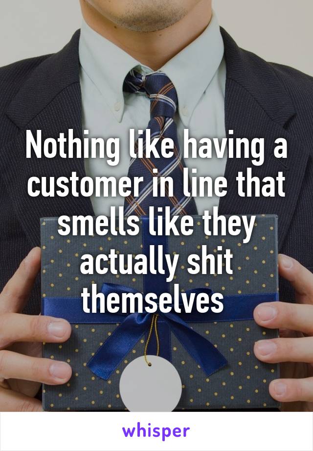 Nothing like having a customer in line that smells like they actually shit themselves 