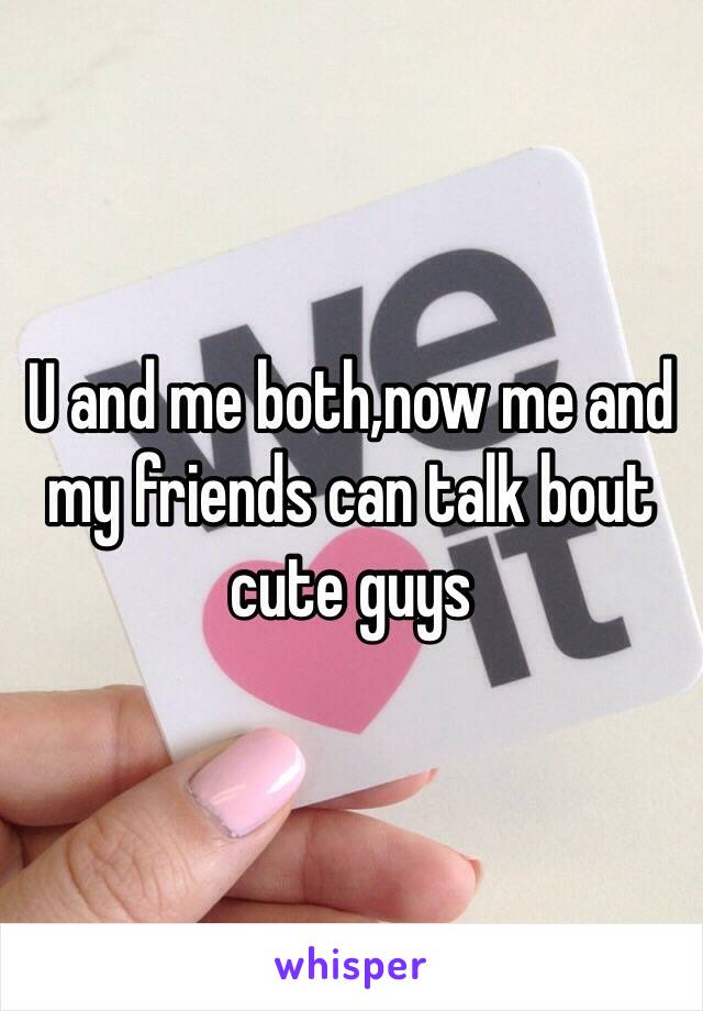 U and me both,now me and my friends can talk bout cute guys
