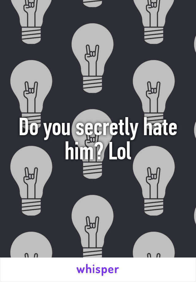 Do you secretly hate him? Lol