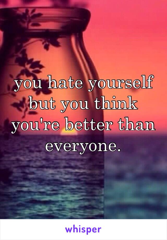 you hate yourself but you think you're better than everyone.