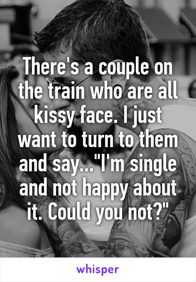 There's a couple on the train who are all kissy face. I just want to turn to them and say..."I'm single and not happy about it. Could you not?"