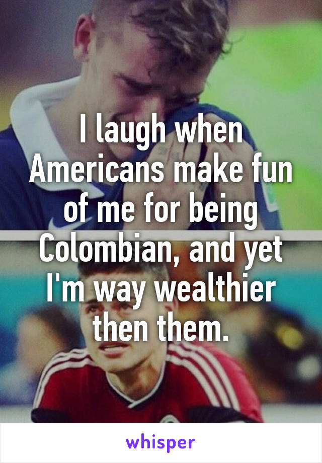 I laugh when Americans make fun of me for being Colombian, and yet I'm way wealthier then them.