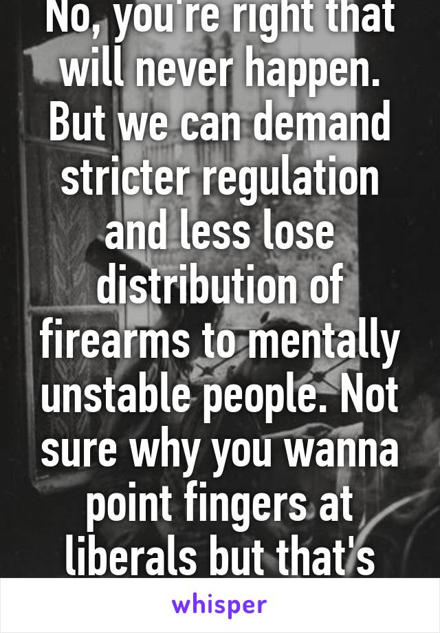 No, you're right that will never happen. But we can demand stricter regulation and less lose distribution of firearms to mentally unstable people. Not sure why you wanna point fingers at liberals but that's your prerogative.  