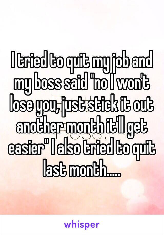 I tried to quit my job and my boss said "no I won't lose you, just stick it out another month it'll get easier" I also tried to quit last month.....