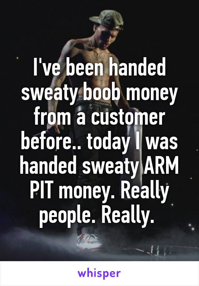 I've been handed sweaty boob money from a customer before.. today I was handed sweaty ARM PIT money. Really people. Really. 