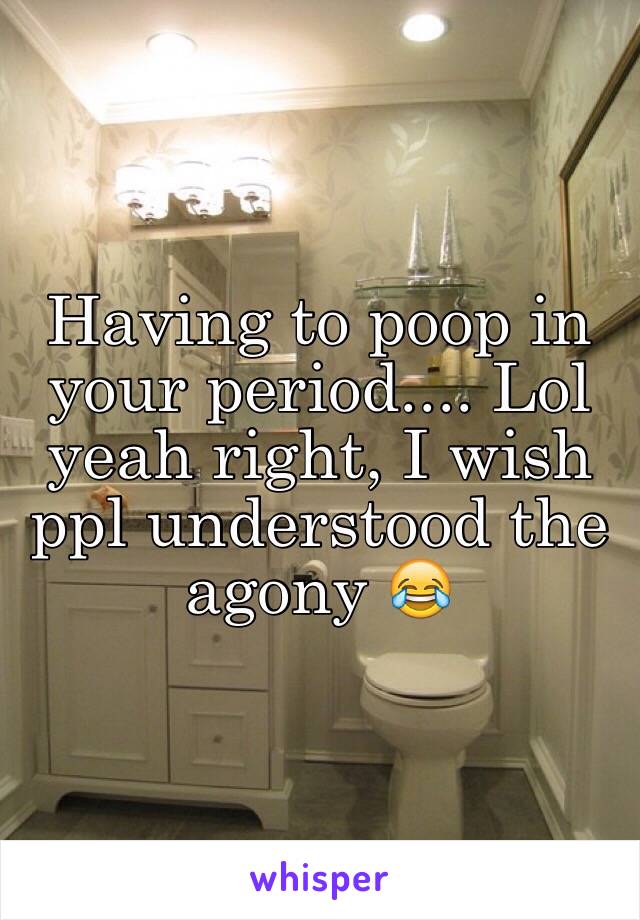 Having to poop in your period.... Lol yeah right, I wish ppl understood the agony 😂