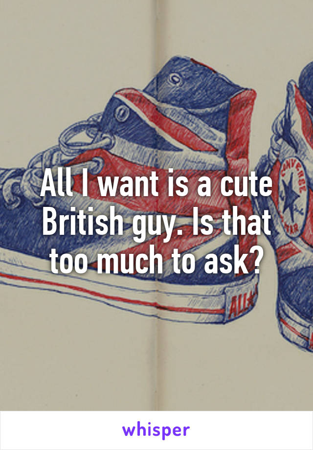 All I want is a cute British guy. Is that too much to ask?