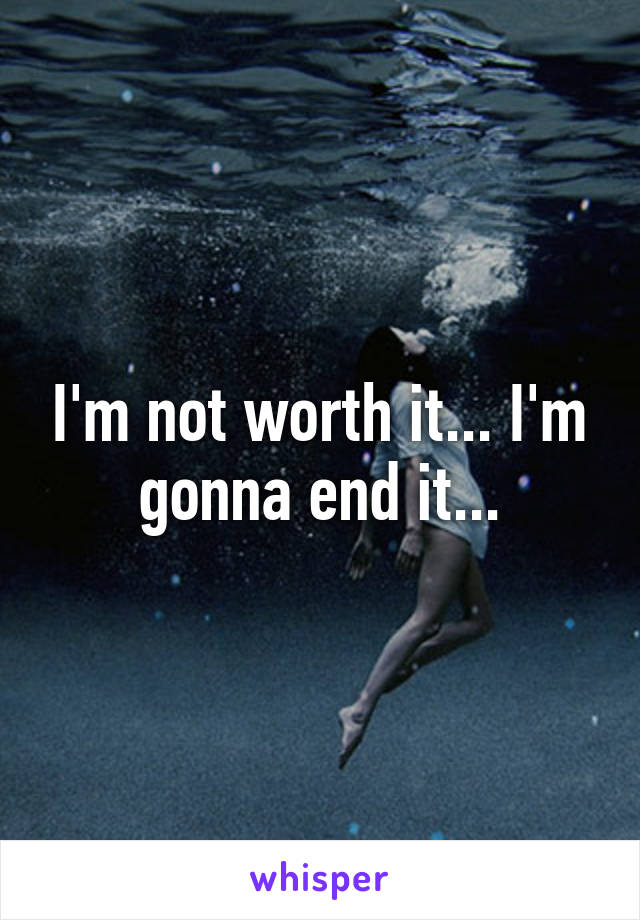 I'm not worth it... I'm gonna end it...