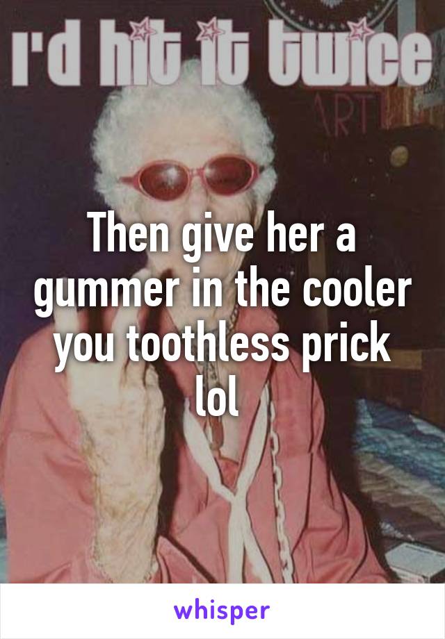 Then give her a gummer in the cooler you toothless prick lol 