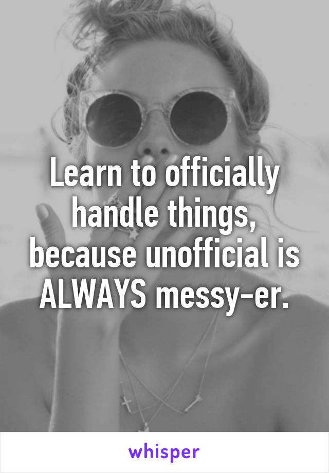 Learn to officially handle things, because unofficial is ALWAYS messy-er.