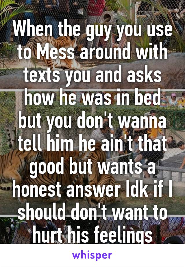 When the guy you use to Mess around with texts you and asks how he was in bed but you don't wanna tell him he ain't that good but wants a honest answer Idk if I should don't want to hurt his feelings