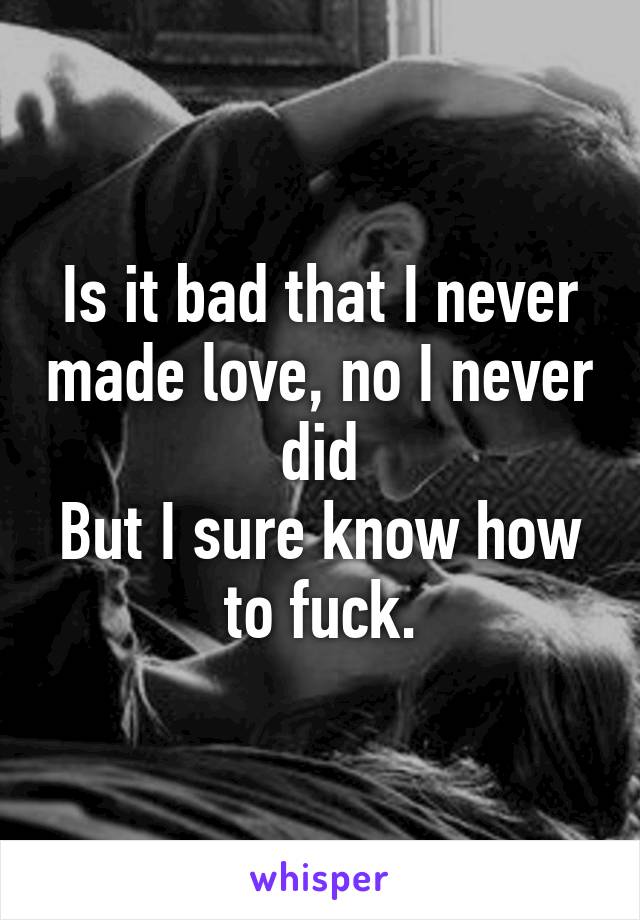 Is it bad that I never made love, no I never did
But I sure know how to fuck.