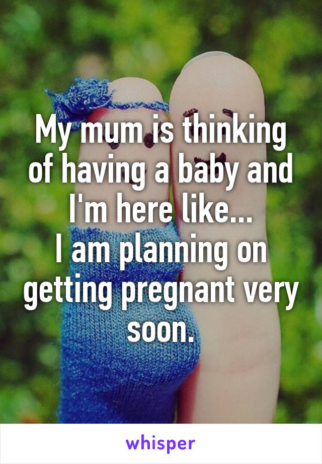 My mum is thinking of having a baby and I'm here like...
I am planning on getting pregnant very soon.