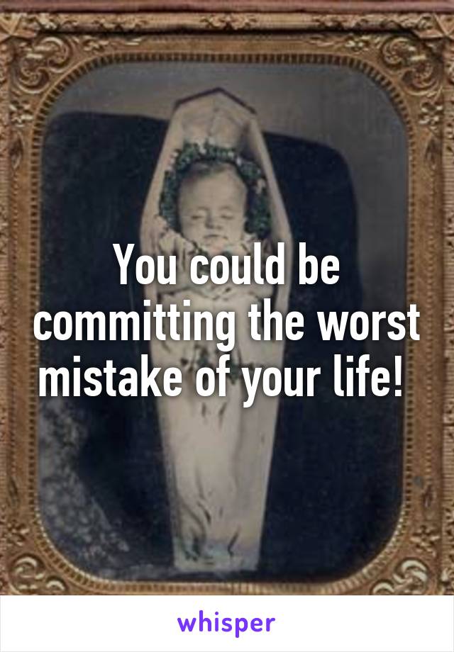 You could be committing the worst mistake of your life! 