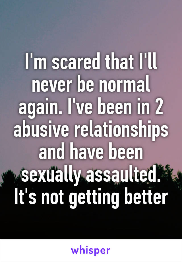 I'm scared that I'll never be normal again. I've been in 2 abusive relationships and have been sexually assaulted. It's not getting better