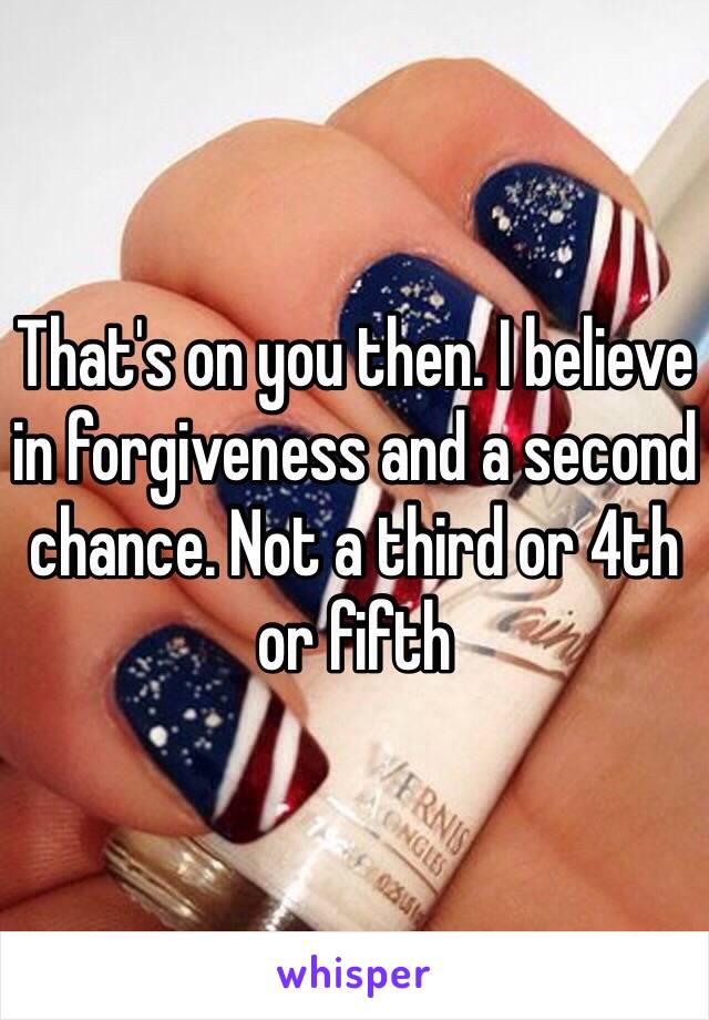 That's on you then. I believe in forgiveness and a second chance. Not a third or 4th or fifth 