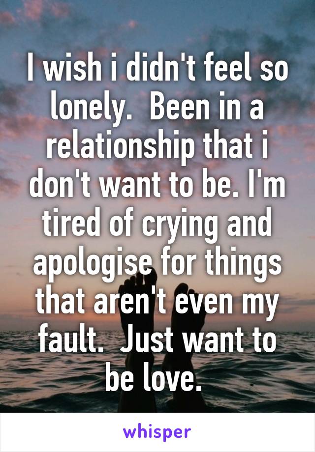 I wish i didn't feel so lonely.  Been in a relationship that i don't want to be. I'm tired of crying and apologise for things that aren't even my fault.  Just want to be love. 