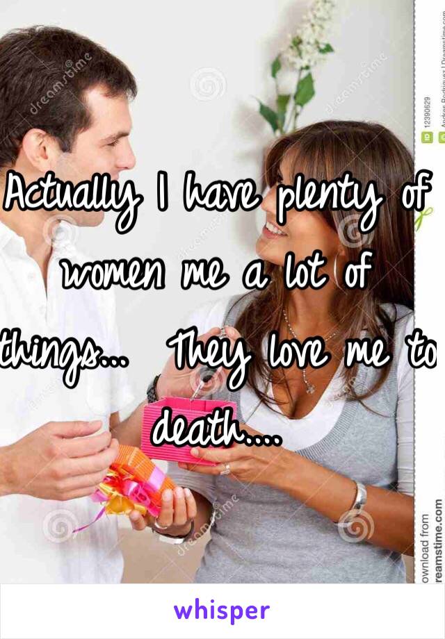 Actually I have plenty of women me a lot of things...  They love me to death....