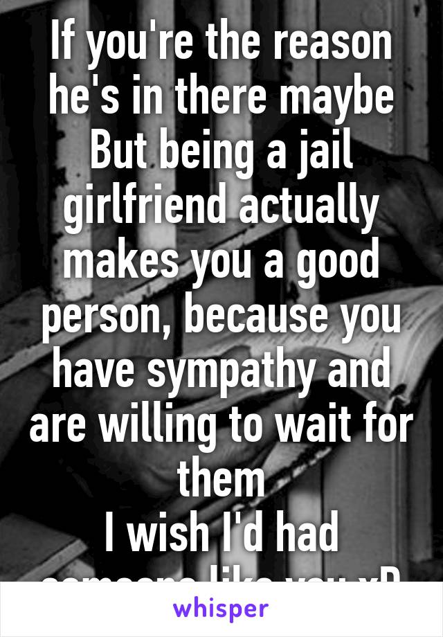 If you're the reason he's in there maybe
But being a jail girlfriend actually makes you a good person, because you have sympathy and are willing to wait for them
I wish I'd had someone like you xD