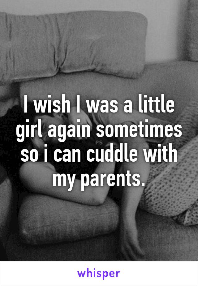 I wish I was a little girl again sometimes so i can cuddle with my parents.