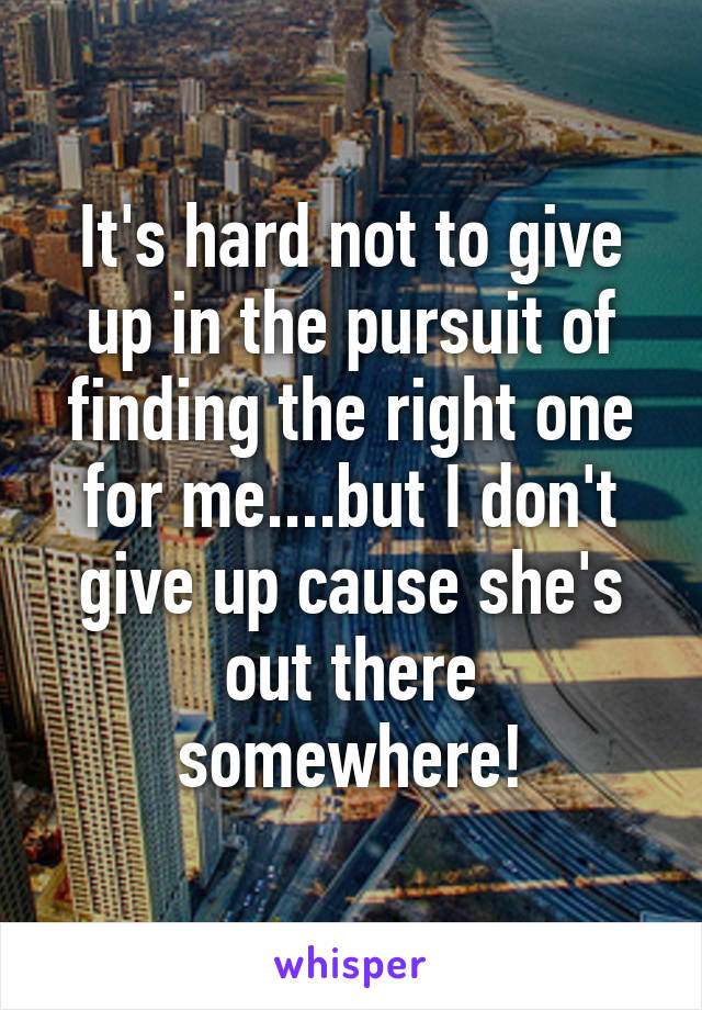 It's hard not to give up in the pursuit of finding the right one for me....but I don't give up cause she's out there somewhere!