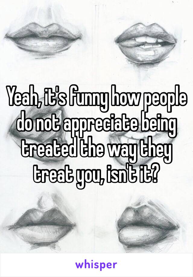 Yeah, it's funny how people do not appreciate being treated the way they treat you, isn't it?