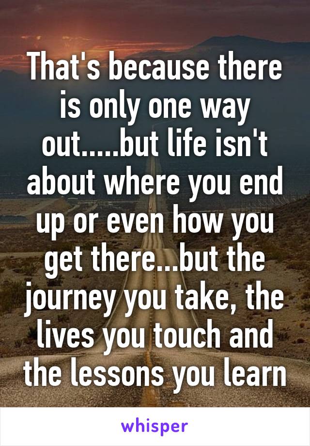 That's because there is only one way out.....but life isn't about where you end up or even how you get there...but the journey you take, the lives you touch and the lessons you learn