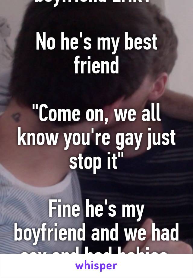 "Aww is that your boyfriend Erik?"

No he's my best friend

"Come on, we all know you're gay just stop it"

Fine he's my boyfriend and we had sex and had babies, happy? We're not your gay fanfiction.