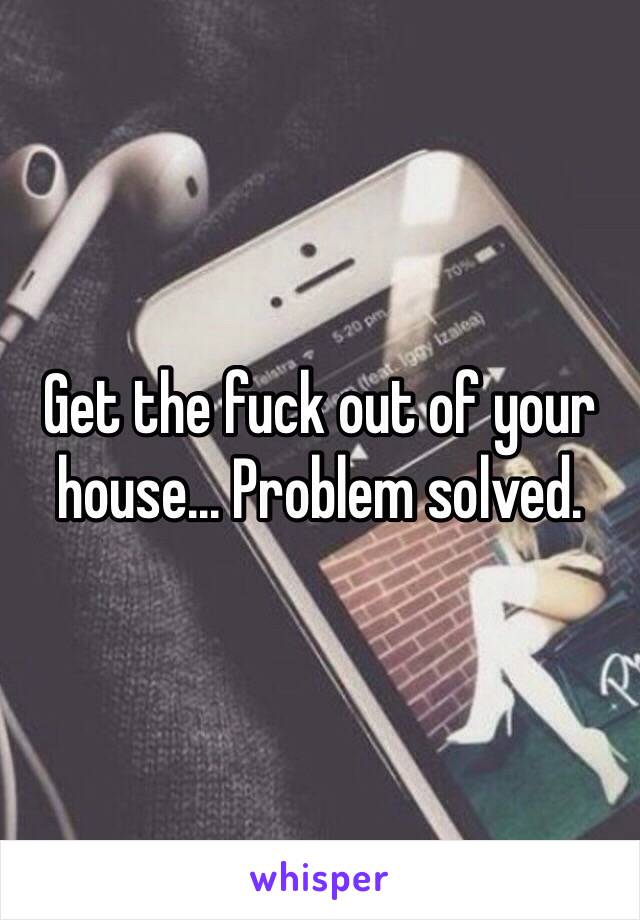 Get the fuck out of your house... Problem solved. 