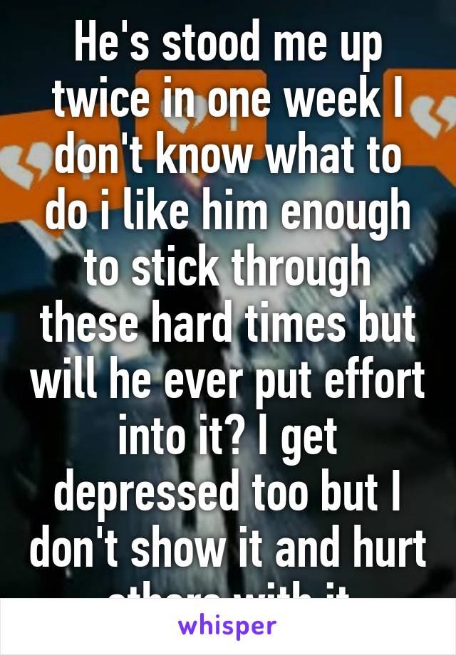 He's stood me up twice in one week I don't know what to do i like him enough to stick through these hard times but will he ever put effort into it? I get depressed too but I don't show it and hurt others with it