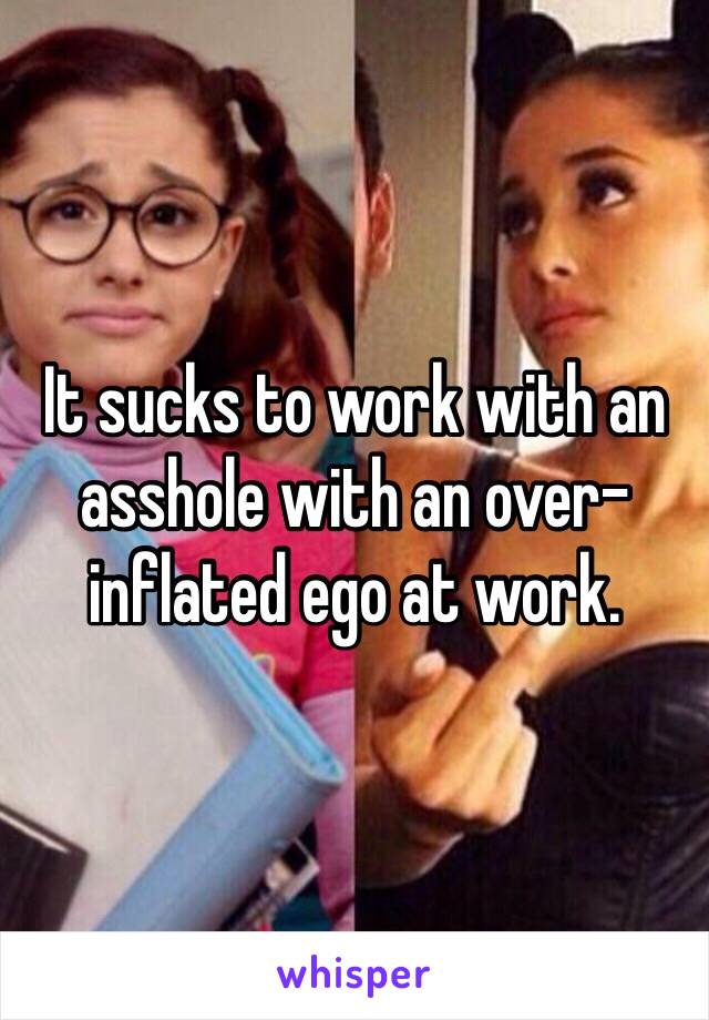 It sucks to work with an asshole with an over-inflated ego at work.