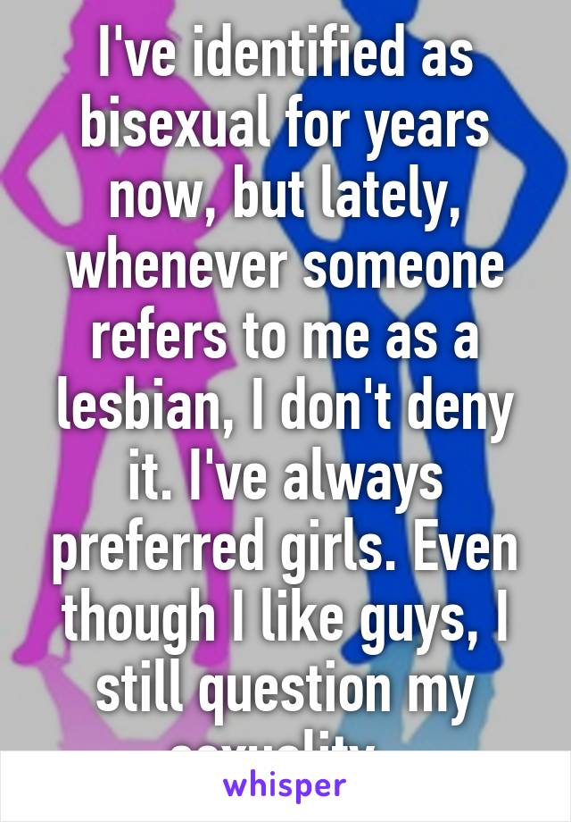 I've identified as bisexual for years now, but lately, whenever someone refers to me as a lesbian, I don't deny it. I've always preferred girls. Even though I like guys, I still question my sexuality. 