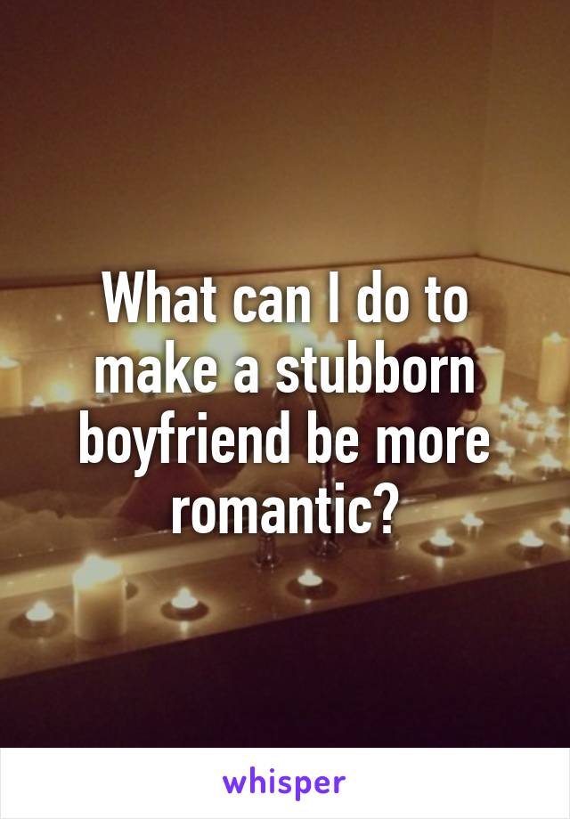 What can I do to make a stubborn boyfriend be more romantic?