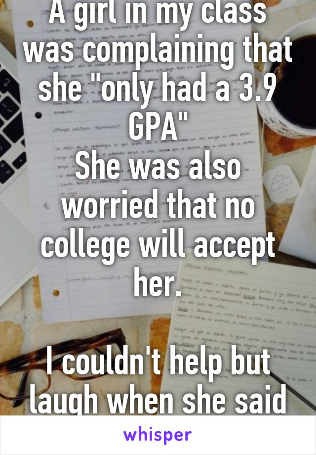 A girl in my class was complaining that she "only had a 3.9 GPA"
She was also worried that no college will accept her.

I couldn't help but laugh when she said that.