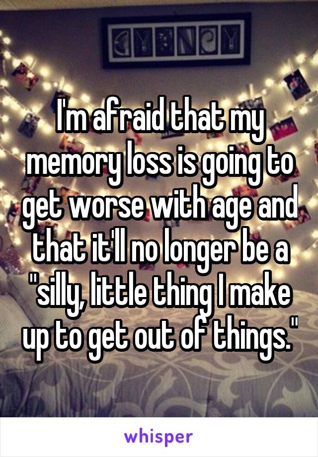 I'm afraid that my memory loss is going to get worse with age and that it'll no longer be a "silly, little thing I make up to get out of things."