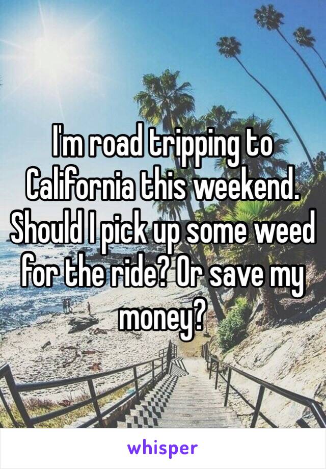 I'm road tripping to California this weekend. Should I pick up some weed for the ride? Or save my money?